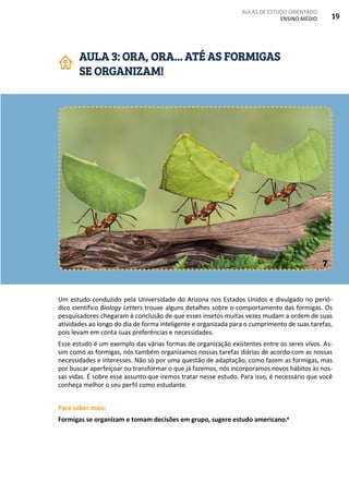 AULAS DE ESTUDO ORIENTADO
ENSINO MÉDIO 19
Um estudo conduzido pela Universidade do Arizona nos Estados Unidos e divulgado no perió-
dico científico Biology Letters trouxe alguns detalhes sobre o comportamento das formigas. Os
pesquisadores chegaram à conclusão de que esses insetos muitas vezes mudam a ordem de suas
atividades ao longo do dia de forma inteligente e organizada para o cumprimento de suas tarefas,
pois levam em conta suas preferências e necessidades.
Esse estudo é um exemplo das várias formas de organização existentes entre os seres vivos. As-
sim como as formigas, nós também organizamos nossas tarefas diárias de acordo com as nossas
necessidades e interesses. Não só por uma questão de adaptação, como fazem as formigas, mas
por buscar aperfeiçoar ou transformar o que já fazemos, nós incorporamos novos hábitos às nos-
sas vidas. É sobre esse assunto que iremos tratar nesse estudo. Para isso, é necessário que você
conheça melhor o seu perfil como estudante.
Para saber mais:
Formigas se organizam e tomam decisões em grupo, sugere estudo americano.4
AULA 3: ORA, ORA... ATÉ AS FORMIGAS
SE ORGANIZAM!
7
 