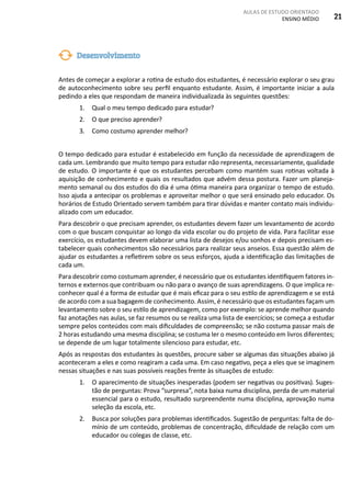 AULAS DE ESTUDO ORIENTADO
ENSINO MÉDIO 21
Antes de começar a explorar a rotina de estudo dos estudantes, é necessário explorar o seu grau
de autoconhecimento sobre seu perfil enquanto estudante. Assim, é importante iniciar a aula
pedindo a eles que respondam de maneira individualizada às seguintes questões:
1.	 Qual o meu tempo dedicado para estudar?
2.	 O que preciso aprender?
3.	 Como costumo aprender melhor?
O tempo dedicado para estudar é estabelecido em função da necessidade de aprendizagem de
cada um. Lembrando que muito tempo para estudar não representa, necessariamente, qualidade
de estudo. O importante é que os estudantes percebam como mantém suas rotinas voltada à
aquisição de conhecimento e quais os resultados que advém dessa postura. Fazer um planeja-
mento semanal ou dos estudos do dia é uma ótima maneira para organizar o tempo de estudo.
Isso ajuda a antecipar os problemas e aproveitar melhor o que será ensinado pelo educador. Os
horários de Estudo Orientado servem também para tirar dúvidas e manter contato mais individu-
alizado com um educador.
Para descobrir o que precisam aprender, os estudantes devem fazer um levantamento de acordo
com o que buscam conquistar ao longo da vida escolar ou do projeto de vida. Para facilitar esse
exercício, os estudantes devem elaborar uma lista de desejos e/ou sonhos e depois precisam es-
tabelecer quais conhecimentos são necessários para realizar seus anseios. Essa questão além de
ajudar os estudantes a refletirem sobre os seus esforços, ajuda a identificação das limitações de
cada um.
Para descobrir como costumam aprender, é necessário que os estudantes identifiquem fatores in-
ternos e externos que contribuam ou não para o avanço de suas aprendizagens. O que implica re-
conhecer qual é a forma de estudar que é mais eficaz para o seu estilo de aprendizagem e se está
de acordo com a sua bagagem de conhecimento. Assim, é necessário que os estudantes façam um
levantamento sobre o seu estilo de aprendizagem, como por exemplo: se aprende melhor quando
faz anotações nas aulas, se faz resumos ou se realiza uma lista de exercícios; se começa a estudar
sempre pelos conteúdos com mais dificuldades de compreensão; se não costuma passar mais de
2 horas estudando uma mesma disciplina; se costuma ler o mesmo conteúdo em livros diferentes;
se depende de um lugar totalmente silencioso para estudar, etc.
Após as respostas dos estudantes às questões, procure saber se algumas das situações abaixo já
aconteceram a eles e como reagiram a cada uma. Em caso negativo, peça a eles que se imaginem
nessas situações e nas suas possíveis reações frente às situações de estudo:
1.	 O aparecimento de situações inesperadas (podem ser negativas ou positivas). Suges-
tão de perguntas: Prova “surpresa”, nota baixa numa disciplina, perda de um material
essencial para o estudo, resultado surpreendente numa disciplina, aprovação numa
seleção da escola, etc.
2.	 Busca por soluções para problemas identificados. Sugestão de perguntas: falta de do-
mínio de um conteúdo, problemas de concentração, dificuldade de relação com um
educador ou colegas de classe, etc.
Desenvolvimento
 