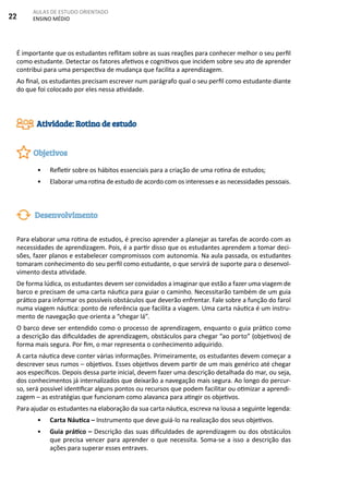 22
AULAS DE ESTUDO ORIENTADO
ENSINO MÉDIO
É importante que os estudantes reflitam sobre as suas reações para conhecer melhor o seu perfil
como estudante. Detectar os fatores afetivos e cognitivos que incidem sobre seu ato de aprender
contribui para uma perspectiva de mudança que facilita a aprendizagem.
Ao final, os estudantes precisam escrever num parágrafo qual o seu perfil como estudante diante
do que foi colocado por eles nessa atividade.
•	 Refletir sobre os hábitos essenciais para a criação de uma rotina de estudos;
•	 Elaborar uma rotina de estudo de acordo com os interesses e as necessidades pessoais.
Para elaborar uma rotina de estudos, é preciso aprender a planejar as tarefas de acordo com as
necessidades de aprendizagem. Pois, é a partir disso que os estudantes aprendem a tomar deci-
sões, fazer planos e estabelecer compromissos com autonomia. Na aula passada, os estudantes
tomaram conhecimento do seu perfil como estudante, o que servirá de suporte para o desenvol-
vimento desta atividade.
De forma lúdica, os estudantes devem ser convidados a imaginar que estão a fazer uma viagem de
barco e precisam de uma carta náutica para guiar o caminho. Necessitarão também de um guia
prático para informar os possíveis obstáculos que deverão enfrentar. Fale sobre a função do farol
numa viagem náutica: ponto de referência que facilita a viagem. Uma carta náutica é um instru-
mento de navegação que orienta a “chegar lá”.
O barco deve ser entendido como o processo de aprendizagem, enquanto o guia prático como
a descrição das dificuldades de aprendizagem, obstáculos para chegar “ao porto” (objetivos) de
forma mais segura. Por fim, o mar representa o conhecimento adquirido.
A carta náutica deve conter várias informações. Primeiramente, os estudantes devem começar a
descrever seus rumos – objetivos. Esses objetivos devem partir de um mais genérico até chegar
aos específicos. Depois dessa parte inicial, devem fazer uma descrição detalhada do mar, ou seja,
dos conhecimentos já internalizados que deixarão a navegação mais segura. Ao longo do percur-
so, será possível identificar alguns pontos ou recursos que podem facilitar ou otimizar a aprendi-
zagem – as estratégias que funcionam como alavanca para atingir os objetivos.
Para ajudar os estudantes na elaboração da sua carta náutica, escreva na lousa a seguinte legenda:
•	 Carta Náutica – Instrumento que deve guiá-lo na realização dos seus objetivos.
•	 Guia prático – Descrição das suas dificuldades de aprendizagem ou dos obstáculos
que precisa vencer para aprender o que necessita. Soma-se a isso a descrição das
ações para superar esses entraves.
Atividade: Rotina de estudo
Objetivos
Desenvolvimento
 