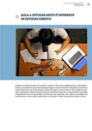 AULAS DE ESTUDO ORIENTADO
ENSINO MÉDIO 25
Qualquer estudante já deve ter escutado a máxima: “Mais vale qualidade do que a quantidade”.
Porém, se tratando de uma escola de tempo integral, é comum encontrar estudantes que dedicam
mais de doze horas por dia ao estudo, contudo não retêm conhecimentos e não conseguem resul-
tados satisfatórios. Apesar de muitos fatores contribuírem para que um estudo tenha qualidade,
independentemente da quantidade de horas que seja destinada a ele, algumas estratégias são
fundamentais: concentração, ambientação e motivação. É sobre isso que este estudo irá tratar.
AULA 4: ESTUDAR MUITO É DIFERENTE
DE ESTUDAR DIREITO!
9
 