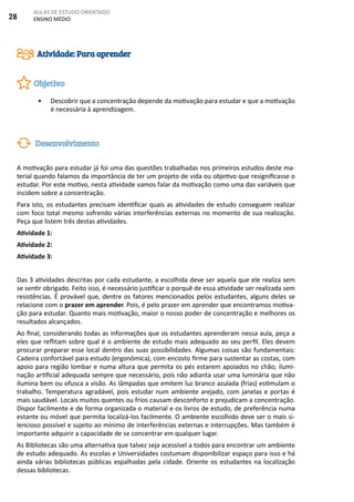 28
AULAS DE ESTUDO ORIENTADO
ENSINO MÉDIO
•	 Descobrir que a concentração depende da motivação para estudar e que a motivação
é necessária à aprendizagem.
A motivação para estudar já foi uma das questões trabalhadas nos primeiros estudos deste ma-
terial quando falamos da importância de ter um projeto de vida ou objetivo que resignificasse o
estudar. Por este motivo, nesta atividade vamos falar da motivação como uma das variáveis que
incidem sobre a concentração.
Para isto, os estudantes precisam identificar quais as atividades de estudo conseguem realizar
com foco total mesmo sofrendo várias interferências externas no momento de sua realização.
Peça que listem três destas atividades.
Atividade 1:
Atividade 2:
Atividade 3:
Das 3 atividades descritas por cada estudante, a escolhida deve ser aquela que ele realiza sem
se sentir obrigado. Feito isso, é necessário justificar o porquê de essa atividade ser realizada sem
resistências. É provável que, dentre os fatores mencionados pelos estudantes, alguns deles se
relacione com o prazer em aprender. Pois, é pelo prazer em aprender que encontramos motiva-
ção para estudar. Quanto mais motivação, maior o nosso poder de concentração e melhores os
resultados alcançados.
Ao final, considerando todas as informações que os estudantes aprenderam nessa aula, peça a
eles que reflitam sobre qual é o ambiente de estudo mais adequado ao seu perfil. Eles devem
procurar preparar esse local dentro das suas possibilidades. Algumas coisas são fundamentais:
Cadeira confortável para estudo (ergonômica), com encosto firme para sustentar as costas, com
apoio para região lombar e numa altura que permita os pés estarem apoiados no chão; ilumi-
nação artificial adequada sempre que necessário, pois não adianta usar uma luminária que não
ilumina bem ou ofusca a visão. As lâmpadas que emitem luz branco azulada (frias) estimulam o
trabalho. Temperatura agradável, pois estudar num ambiente arejado, com janelas e portas é
mais saudável. Locais muitos quentes ou frios causam desconforto e prejudicam a concentração.
Dispor facilmente e de forma organizada o material e os livros de estudo, de preferência numa
estante ou móvel que permita localizá-los facilmente. O ambiente escolhido deve ser o mais si-
lencioso possível e sujeito ao mínimo de interferências externas e interrupções. Mas também é
importante adquirir a capacidade de se concentrar em qualquer lugar.
As Bibliotecas são uma alternativa que talvez seja acessível a todos para encontrar um ambiente
de estudo adequado. As escolas e Universidades costumam disponibilizar espaço para isso e há
ainda várias bibliotecas públicas espalhadas pela cidade. Oriente os estudantes na localização
dessas bibliotecas.
Atividade: Para aprender
Objetivo
Desenvolvimento
 