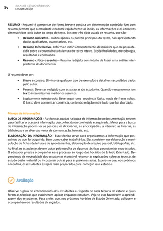 34
AULAS DE ESTUDO ORIENTADO
ENSINO MÉDIO
RESUMO - Resumir é apresentar de forma breve e concisa um determinado conteúdo. Um bom
resumo permite que o estudante encontre rapidamente as ideias, as informações e os conceitos
desenvolvidos pelo autor ao longo do texto. Existem três tipos usuais de resumo, que são:
•	 Resumo Indicativo - Indica apenas os pontos principais do texto, não apresentando
dados qualitativos, quantitativos, etc.
•	 Resumo Informativo - Informa o leitor suficientemente, de maneira que ele possa de-
cidir sobre a conveniência da leitura do texto inteiro. Expõe finalidades, metodologia,
resultados e conclusões.
•	 Resumo crítico (resenha) - Resumo redigido com intuito de fazer uma análise inter-
pretativa do documento.
O resumo deve ser:
•	 Breve e conciso: Elimina-se qualquer tipo de exemplos e detalhes secundários dados
pelo autor.
•	 Pessoal: Deve ser redigido com as palavras do estudante. Quando reescrevemos um
texto internalizamos melhor os assuntos.
•	 Logicamente estruturado: Deve seguir uma sequência lógica, nada de frases soltas.
O texto deve apresentar coerência, contendo relação entre tudo que for abordado.
Manejo de informações
BUSCA DE INFORMAÇÕES - As técnicas usadas na busca de informação ou documentação servem
para facilitar o acesso à informação desconhecida ou conhecida e arquivada. Meios para a busca
de informação podem ser as pessoas, os dicionários, as enciclopédias, a internet, as livrarias, as
bibliotecas e os diversos meios de comunicação, formais, etc.
ELABORAÇÃO DA INFORMAÇÃO - Essa técnica serve para organizarmos a informação que pos-
suímos ou que foi adquirida. Bem como saber trabalhá-las. Elas consistem na elaboração e mani-
pulação de fichas de leitura e de apontamentos, elaboração de arquivo pessoal, bibliografias, etc.
Ao final, os estudantes devem optar pela escolha de algumas técnicas para otimizar seus estudos.
O educador precisa acompanhar esse processo ao longo dos horários de Estudo Orientado. De-
pendendo da necessidade dos estudantes é possível retomar as explicações sobre as técnicas de
estudo deste material ou incorporar outras para as próximas aulas. Espera-se que, nos próximos
encontros, os estudantes estejam mais preparados para começar seus estudos.
Observe o grau de entendimento dos estudantes a respeito de cada técnica de estudo e quais
foram as técnicas que escolheram aplicar enquanto estudam. Veja se elas favorecem a aprendi-
zagem dos estudantes. Peça a eles que, nos próximos horários de Estudo Orientado, apliquem e
acompanhem os resultados alcançados.
Avaliação
 