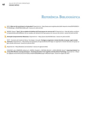 40
AULAS DE ESTUDO ORIENTADO
ENSINO MÉDIO
Referência Bibliográfica
1. OECD. What are the social bene ts of education? Disponível em: <http://www.oecd.org/education/skills-beyond-school/EDIF%202013--
N°10%20(eng)--v9%20FINAL%20bis.pdf>. Acesso em: julho de 2015.
2. MORAIS, Raquel. ‘Venci’, diz ex-catadora de latinhas do DF que passou em concurso do TJ. Disponível em: <http://g1.globo.com/distri-
to-federal/noticia/2013/09/venci-diz-ex-catadora-de-latinhas-do-df-que-passou-em-concurso-do-tj.html>. Acesso em julho de 2015.
3. Animação Comportamentos Obsessivos. Disponível em: < https://youtu.be/n5ErZW2x1wc>. Acesso em julho de 2015.
4.
SECTI – Secretaria de Estado de Ciência, Tecnologia e Inovação. Formigas se organizam e tomam decisões em grupo, sugere estudo
americano. Disponível em: < http://www.cienciaempauta.am.gov.br/2013/11/formigas-se-organizam-e-tomam-decisoes-em-grupo-su-
gere-estudo-americano/ > Acesso em julho de 2015.
5. Disponível em: <http://diasdesol.com.br/sobre/>. Acesso em agosto de 2015.
6.
DUNLOSKY, John; RAWNSON, Katherine A.; MARSH, Elizabeth J.; NATHAN, Mitchell J. e WHILLINGHAN, Daniel T. Improving Students’ Le-
arning With Effective Learning Techniques - Promising Directions From Cognitive and Educational Psychology. Disponível em: <http://
psi.sagepub.com/content/14/1/4.full?ijkey=Z10jaVH/60XQM&keytype=ref&siteid=sppsi>. Acesso em agosto de 2015.
 