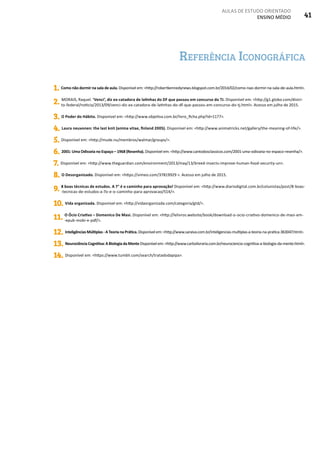 AULAS DE ESTUDO ORIENTADO
ENSINO MÉDIO 41
Referência Iconográfica
1. Como não dormir na sala de aula. Disponível em: <http://robertkennedynews.blogspot.com.br/2014/02/como-nao-dormir-na-sala-de-aula.html>.
2. MORAIS, Raquel. ‘Venci’, diz ex-catadora de latinhas do DF que passou em concurso do TJ. Disponível em: <http://g1.globo.com/distri-
to-federal/noticia/2013/09/venci-diz-ex-catadora-de-latinhas-do-df-que-passou-em-concurso-do-tj.html>. Acesso em julho de 2015.
3. O Poder do Hábito. Disponível em: <http://www.objetiva.com.br/livro_ficha.php?id=1177>.
4. Laura neuvonen: the last knit (anima vitae, finland 2005). Disponível em: <http://www.animatricks.net/gallery/the-meaning-of-life/>.
5. Disponível em: <http://mude.nu/membros/walmar/groups/>.
6. 2001: Uma Odisseia no Espaço – 1968 (Resenha). Disponível em: <http://www.cantodosclassicos.com/2001-uma-odisseia-no-espaco-resenha/>.
7. Disponível em: <http://www.theguardian.com/environment/2013/may/13/breed-insects-improve-human-food-security-un>.
8. O Desorganizado. Disponível em: <https://vimeo.com/37819929 >. Acesso em julho de 2015.
9. 8 boas técnicas de estudos. A 7° é o caminho para aprovação! Disponível em: <http://www.diariodigital.com.br/colunistas/post/8-boas-
-tecnicas-de-estudos-a-7o-e-o-caminho-para-aprovacao/514/>.
10. Vida organizada. Disponível em: <http://vidaorganizada.com/categoria/gtd/>.
11. O Ócio Criativo – Domenico De Masi. Disponível em: <http://lelivros.website/book/download-o-ocio-criativo-domenico-de-masi-em-
-epub-mobi-e-pdf/>.
12. InteligênciasMúltiplas-ATeorianaPrática.Disponívelem:<http://www.saraiva.com.br/inteligencias-multiplas-a-teoria-na-pratica-363047.html>.
13. NeurociênciaCognitiva:ABiologiadaMenteDisponívelem:<http://www.carloslivraria.com.br/neurociencia-cognitiva-a-biologia-da-mente.html>.
14. Disponível em: <https://www.tumblr.com/search/tratadodapipa>.
 