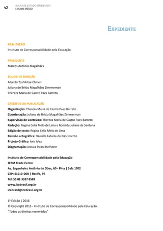 42
AULAS DE ESTUDO ORIENTADO
ENSINO MÉDIO
Expediente
REALIZAÇÃO
Instituto de Corresponsabilidade pela Educação
PRESIDENTE
Marcos Antônio Magalhães
EQUIPE DE DIREÇÃO
Alberto Toshikitse Chinen
Juliana de Britto Magalhães Zimmerman
Thereza Maria de Castro Paes Barreto
CRÉDITOS DA PUBLICAÇÃO
Organização: Thereza Maria de Castro Paes Barreto
Coordenação: Juliana de Britto Magalhães Zimmerman
Supervisão de Conteúdo: Thereza Maria de Castro Paes Barreto
Redação: Regina Celia Melo de Lima e Romilda Juliana de Santana
Edição de texto: Regina Celia Melo de Lima
Revisão ortográfica: Danielle Fabiola do Nascimento
Projeto Gráfico: Axis Idea
Diagramação: Jessica Pizani Helfstein
Instituto de Corresponsabilidade pela Educação
JCPM Trade Center
Av. Engenheiro Antônio de Góes, 60 - Pina | Sala 1702
CEP: 51010-000 | Recife, PE
Tel: 55 81 3327 8582
www.icebrasil.org.br
icebrasil@icebrasil.org.br
1ª Edição | 2016
© Copyright 2015 - Instituto de Corresponsabilidade pela Educação.
“Todos os direitos reservados”
 