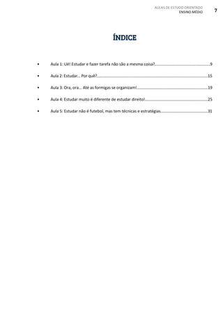 AULAS DE ESTUDO ORIENTADO
ENSINO MÉDIO 7
ÍNDICE
•	 Aula 1: Ué! Estudar e fazer tarefa não são a mesma coisa?.....................................................9
•	 Aula 2: Estudar... Por quê?..........................................................................................................15
•	 Aula 3: Ora, ora... Até as formigas se organizam!....................................................................19
•	 Aula 4: Estudar muito é diferente de estudar direito!............................................................25
•	 Aula 5: Estudar não é futebol, mas tem técnicas e estratégias.............................................31
 