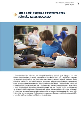 AULAS DE ESTUDO ORIENTADO
ENSINO MÉDIO 9
A compreensão que o estudante tem a respeito do “ato de estudar” ajuda a traçar o seu perfil
quanto aos seus hábitos de estudo. Para introduzir o conteúdo dessa aula é importante perguntar
ao estudante: qual a relação que existe entre o estudo e a sua vida? Dentre as respostas, é mui-
to comum o educador perceber que alguns estudantes chegam ao Ensino Médio sem entender
como aquilo que aprendem na escola será utilizado na própria vida. Essa dificuldade, dentre ou-
tras causas, discorre da dificuldade que a escola tem em apresentar e sistematizar o seu currículo
a partir daquilo do que o estudante é e daquilo que ele quer ser. Por este motivo, estudar passa a
ser uma obrigação e não uma atitude deliberada por parte dos estudantes. O estudar passa a ser
o mesmo que fazer tarefas e se preparar para provas. Pensando nisso, essas aulas têm como obje-
tivo mostrar aos estudantes a relação destes com a consecução do seu projeto de vida e ajudá-los
a perceber a diferenciação entre hábito e rotinas de aula.
AULA 1: UÉ! ESTUDAR E FAZER TAREFA
NÃO SÃO A MESMA COISA?
1
 