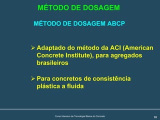 10Curso Intensivo de Tecnologia Básica do Concreto
! Adaptado do método da ACI (American
Concrete Institute), para agregados
brasileiros
! Para concretos de consistência
plástica a fluida
MÉTODO DE DOSAGEM
MÉTODO DE DOSAGEM ABCP
 