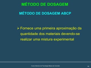 11Curso Intensivo de Tecnologia Básica do Concreto
MÉTODO DE DOSAGEM ABCP
! Fornece uma primeira aproximação da
quantidade dos materiais devendo-se
realizar uma mistura experimental
MÉTODO DE DOSAGEM
 