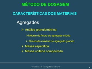 14Curso Intensivo de Tecnologia Básica do Concreto
Agregados
! Análise granulométrica
!Módulo de finura do agregado miúdo
! Dimensão máxima do agregado graúdo
! Massa específica
! Massa unitária compactada
MÉTODO DE DOSAGEM
CARACTERÍSTICAS DOS MATERIAIS
 