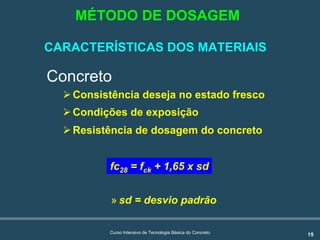 15Curso Intensivo de Tecnologia Básica do Concreto
Concreto
!Consistência deseja no estado fresco
!Condições de exposição
!Resistência de dosagem do concreto
» sd = desvio padrão
fc28 = fck + 1,65 x sd
MÉTODO DE DOSAGEM
CARACTERÍSTICAS DOS MATERIAIS
 