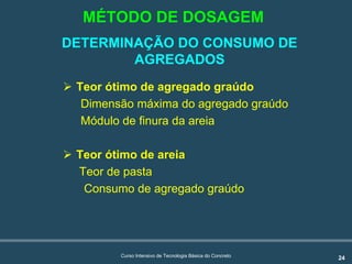 24Curso Intensivo de Tecnologia Básica do Concreto
DETERMINAÇÃO DO CONSUMO DE
AGREGADOS
! Teor ótimo de agregado graúdo
Dimensão máxima do agregado graúdo
Módulo de finura da areia
! Teor ótimo de areia
Teor de pasta
Consumo de agregado graúdo
MÉTODO DE DOSAGEM
 