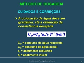 31Curso Intensivo de Tecnologia Básica do Concreto
CUIDADOS E CORREÇÕES
! A colocação da água deve ser
gradativa, até a obtenção da
consistência desejada
Car=Cai (ar /ai )0,1 (l/m3)
Car = consumo de água requerida
Cai = consumo de água inicial
ar = abatimento requerido
ai = abatimento inicial
MÉTODO DE DOSAGEM
 
