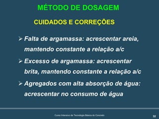 32Curso Intensivo de Tecnologia Básica do Concreto
CUIDADOS E CORREÇÕES
! Falta de argamassa: acrescentar areia,
mantendo constante a relação a/c
! Excesso de argamassa: acrescentar
brita, mantendo constante a relação a/c
! Agregados com alta absorção de água:
acrescentar no consumo de água
MÉTODO DE DOSAGEM
 