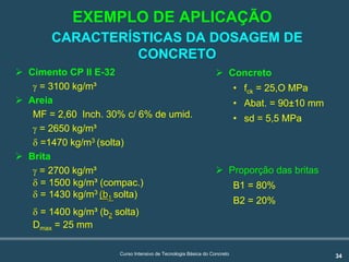 34Curso Intensivo de Tecnologia Básica do Concreto
CARACTERÍSTICAS DA DOSAGEM DE
CONCRETO
! Cimento CP II E-32
γ = 3100 kg/m³
! Areia
MF = 2,60 Inch. 30% c/ 6% de umid.
γ = 2650 kg/m³
δ =1470 kg/m3 (solta)
! Brita
γ = 2700 kg/m³
δ = 1500 kg/m³ (compac.)
δ = 1430 kg/m3
((bb11 solta)
δ = 1400 kg/m³ (b22 solta)
Dmax = 25 mm
! Concreto
• fck = 25,O MPa
• Abat. = 90±10 mm
• sd = 5,5 MPa
! Proporção das britas
B1 = 80%
B2 = 20%
EXEMPLO DE APLICAÇÃO
 