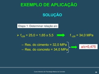 35Curso Intensivo de Tecnologia Básica do Concreto
SOLUÇÃO
! fc28 = 25,0 + 1,65 x 5,5 f c28 = 34,0 MPa
– Res. do cimento = 32,0 MPa
– Res. do concreto = 34,0 MPa
a/c=0,475
Etapa 1: Determinar relação a/c
EXEMPLO DE APLICAÇÃO
 