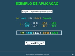 39Curso Intensivo de Tecnologia Básica do Concreto
1,0 : 1,686 : 2,038 : 0,508 : 0,475
Etapa 3: Apresentação do traço
cim : areia : brita 1 : brita 2 : água/cim
Ccim = 421kg/m³
710
421
858
421
214
421
200
421
: : ::1
EXEMPLO DE APLICAÇÃO
 