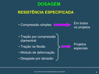 5Curso Intensivo de Tecnologia Básica do Concreto
RESISTÊNCIA ESPECIFICADA
• Compressão simples
• Tração por compressão
diamentral
• Tração na flexão
• Módulo de deformação
• Desgaste por abrasão
Em todos
os projetos
Projetos
especiais
DOSAGEM
 