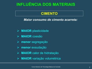 7Curso Intensivo de Tecnologia Básica do Concreto
INFLUÊNCIA DOS MATERIAIS
CIMENTO
Maior consumo de cimento acarreta:
! MAIOR plasticidade
! MAIOR coesão
! menor segregação
! menor exsudação
! MAIOR calor de hidratação
! MAIOR variação volumétrica
 