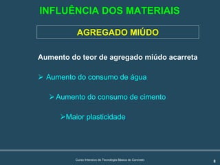 8Curso Intensivo de Tecnologia Básica do Concreto
AGREGADO MIÚDO
Aumento do teor de agregado miúdo acarreta:
! Aumento do consumo de água
!Aumento do consumo de cimento
!Maior plasticidade
INFLUÊNCIA DOS MATERIAIS
 