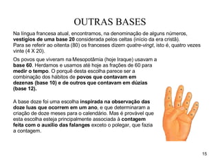 OUTRAS BASES Os povos que viveram na Mesopotâmia (hoje Iraque) usavam a  base 60 . Herdamos e usamos até hoje as frações de 60 para  medir o tempo . O porquê desta escolha parece ser a combinação dos hábitos de  povos que contavam em dezenas (base 10) e de outros que contavam em dúzias (base 12).   A base doze foi uma escolha  inspirada na observação das doze luas que ocorrem em um ano , e que determinaram a criação de doze meses para o calendário. Mas é provável que esta escolha esteja principalmente associada à  contagem feita com o auxílio das falanges  exceto o polegar, que fazia a contagem.  Na língua francesa atual, encontramos, na denominação de alguns números,  vestígios de   uma base 20  considerada pelos celtas (início da era cristã).  Para se referir ao oitenta (80) os franceses dizem  quatre-vingt , isto é, quatro vezes vinte (4 X 20).  