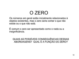 O ZERO Os números em geral estão inicialmente relacionados à objetos existentes, mas o zero seria contar o que não existe ou o que não está. É comum o zero ser apresentado como o nada ou a insignificância. QUAIS AS POSSÍVEIS CONSEQUÊNCIAS DESSAS ABORDAGENS?  QUAL É A FUNÇÃO DO ZERO? 
