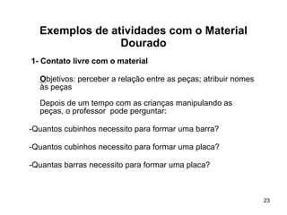 Exemplos de atividades com o Material Dourado 1- Contato livre com o material O bjetivos: perceber a relação entre as peças; atribuir nomes às peças Depois de um tempo com as crianças manipulando as peças, o professor  pode perguntar: -Quantos cubinhos necessito para formar uma barra? -Quantos cubinhos necessito para formar uma placa?  -Quantas barras necessito para formar uma placa? 