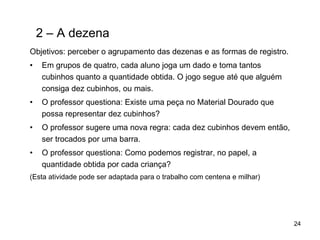 2 – A dezena Objetivos: perceber o agrupamento das dezenas e as formas de registro. Em grupos de quatro, cada aluno joga um dado e toma tantos cubinhos quanto a quantidade obtida. O jogo segue até que alguém consiga dez cubinhos, ou mais. O professor questiona: Existe uma peça no Material Dourado que possa representar dez cubinhos? O professor sugere uma nova regra: cada dez cubinhos devem então, ser trocados por uma barra. O professor questiona: Como podemos registrar, no papel, a quantidade obtida por cada criança? (Esta atividade pode ser adaptada para o trabalho com centena e milhar) 