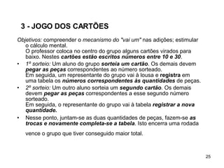 3 - JOGO DOS CARTÕES Objetivos:  compreender o  mecanismo do "vai um"  nas adições; estimular o cálculo mental. O professor coloca no centro do grupo alguns cartões virados para baixo. Nestes  cartões estão escritos números entre 10 e 30 . 1º sorteio:  Um aluno do grupo  sorteia um cartão . Os demais devem  pegar as peças  correspondentes ao número sorteado.  Em seguida, um representante do grupo vai à lousa e  registra  em uma tabela os  números correspondentes às quantidades  de peças.  2º sorteio:  Um outro aluno sorteia um  segundo cartão . Os demais devem  pegar as peças  correspondentes a esse segundo número sorteado.  Em seguida, o representante do grupo vai à tabela  registrar a nova quantidade. Nesse ponto, juntam-se as duas quantidades de peças, fazem-se  as trocas e novamente completa-se a tabela . Isto encerra uma rodada vence o grupo que tiver conseguido maior total.   