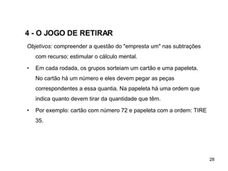 4 - O JOGO DE RETIRAR   Objetivos:  compreender a questão do "empresta um" nas subtrações com recurso; estimular o cálculo mental. Em cada rodada, os grupos sorteiam um cartão e uma papeleta. No cartão há um número e eles devem pegar as peças correspondentes a essa quantia. Na papeleta há uma ordem que indica quanto devem tirar da quantidade que têm.  Por exemplo: cartão com número 72 e papeleta com a ordem: TIRE 35.  