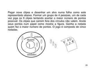 Pegar nove clipes e desenhar um alvo numa folha como este representado abaixo. Formar um grupo de 4 pessoas, um de cada vez joga os 9 clipes tentando acertar o maior número de pontos possível. Os clipes que caírem fora dos círculos não valem. Anote seus pontos num papel como mostra a figura. Ganha a rodada quem fez o maior número de pontos. O jogo é composto de cinco rodadas. unidades dezenas centenas C U 1 2 4 D 