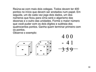 Reúna-se com mais dois colegas. Todos devem ter 400 pontos no início que devem ser anotados num papel. Em seguida, um de cada vez joga dois dados, um dos números que ficou para cima será o algarismo das dezenas e o outro das unidades. Forme o maior número que você puder com os dois dígitos e subtraia dos quatrocentos pontos. Ganha quem terminar primeiro com os pontos.  Observe o exemplo:   4 0 0 -  4 1 3 5 9   