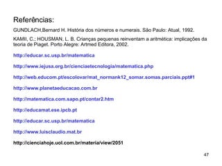 Referências: GUNDLACH,Bernard H. História dos números e numerais. São Paulo: Atual, 1992. KAMII, C.; HOUSMAN, L. B. Crianças pequenas reinventam a aritmética: implicações da teoria de Piaget. Porto Alegre: Artmed Editora, 2002. http://educar.sc.usp. br / matematica http ://www. iejusa . org . br / cienciaetecnologia / matematica . php http :// web . educom .pt/ escolovar / mat _normank12_somar.somas.parciais. ppt #1 http ://www. planetaeducacao .com. br http :// matematic a.com.sapo.pt/contar2.htm http:// educamat . ese . ipcb .pt http ://educar.sc.usp. br / matematica http://www.luisclaudio.mat.br http://cienciahoje.uol.com.br/materia/view/2051 