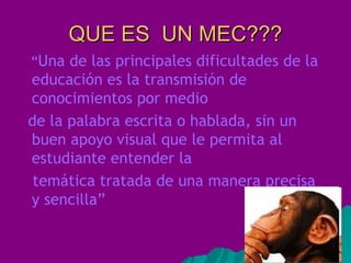 QUE ES UN MEC??? “ Una de las principales dificultades de la educación es la transmisión de conocimientos por medio de la palabra escrita o hablada, sin un buen apoyo visual que le permita al estudiante entender la temática tratada de una manera precisa y sencilla”
