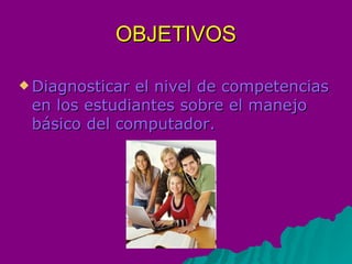 OBJETIVOS Diagnosticar el nivel de competencias en los estudiantes sobre el manejo básico del computador.