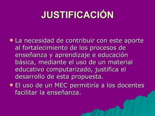 JUSTIFICACIÓN La necesidad de contribuir con este aporte al fortalecimiento de los procesos de enseñanza y aprendizaje e educación básica, mediante el uso de un material educativo computarizado, justifica el desarrollo de esta propuesta. El uso de un MEC permitiría a los docentes facilitar la enseñanza.