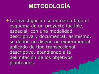 METODOLOGÍA La investigacion se enmarca bajo el esquema de un proyecto factible, especial, con una modalidad descriptiva y documental; asimismo, se define un diseño no experimental aplicado de tipo transeccional descriptivo, atendiendo a la delimitación de los objetivos planteados.