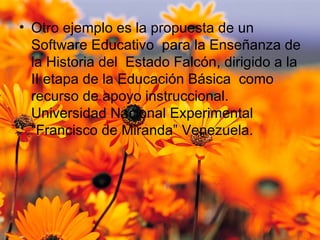 Otro ejemplo es la propuesta de un Software Educativo  para la Enseñanza de la Historia del  Estado Falcón, dirigido a la II etapa de la Educación Básica  como recurso de apoyo instruccional.  Universidad Nacional Experimental “Francisco de Miranda”  Venezuela. 