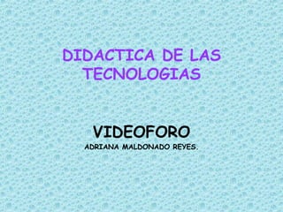 DIDACTICA DE LAS TECNOLOGIAS VIDEOFORO ADRIANA MALDONADO REYES. 