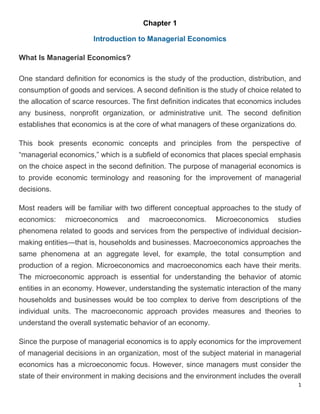 1
Chapter 1
Introduction to Managerial Economics
What Is Managerial Economics?
One standard definition for economics is the study of the production, distribution, and
consumption of goods and services. A second definition is the study of choice related to
the allocation of scarce resources. The first definition indicates that economics includes
any business, nonprofit organization, or administrative unit. The second definition
establishes that economics is at the core of what managers of these organizations do.
This book presents economic concepts and principles from the perspective of
“managerial economics,” which is a subfield of economics that places special emphasis
on the choice aspect in the second definition. The purpose of managerial economics is
to provide economic terminology and reasoning for the improvement of managerial
decisions.
Most readers will be familiar with two different conceptual approaches to the study of
economics: microeconomics and macroeconomics. Microeconomics studies
phenomena related to goods and services from the perspective of individual decision-
making entities—that is, households and businesses. Macroeconomics approaches the
same phenomena at an aggregate level, for example, the total consumption and
production of a region. Microeconomics and macroeconomics each have their merits.
The microeconomic approach is essential for understanding the behavior of atomic
entities in an economy. However, understanding the systematic interaction of the many
households and businesses would be too complex to derive from descriptions of the
individual units. The macroeconomic approach provides measures and theories to
understand the overall systematic behavior of an economy.
Since the purpose of managerial economics is to apply economics for the improvement
of managerial decisions in an organization, most of the subject material in managerial
economics has a microeconomic focus. However, since managers must consider the
state of their environment in making decisions and the environment includes the overall
 