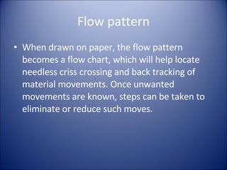 Flow pattern When drawn on paper, the flow pattern becomes a flow chart, which will help locate needless criss crossing and back tracking of material movements. Once unwanted movements are known, steps can be taken to eliminate or reduce such moves. 