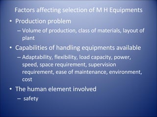 Factors affecting selection of M H Equipments Production problem Volume of production, class of materials, layout of plant Capabilities of handling equipments available Adaptability, flexibility, load capacity, power, speed, space requirement, supervision requirement, ease of maintenance, environment, cost The human element involved safety 