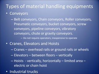 Types of material handling equipments Conveyors Belt conveyors, Chain conveyors, Roller conveyors, Pneumatic conveyors, bucket conveyors, screw conveyors, pipeline conveyors, vibratory conveyors, chute or gravity conveyors. Do not require operators, inexpensive to operate Cranes, Elevators and Hoists Cranes – overhead rails or ground rails or wheels Elevators – between floors – vertically Hoists  - vertically, horizontally – limited area – electric or chain hoist Industrial trucks 