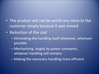The product will not be worth any more to the customer simply because it was moved Reduction of the cost Eliminating the handling itself whenever, wherever possible. Mechanising, largely by power conveyors, whatever handling still remains Making the necessary handling more efficient. 