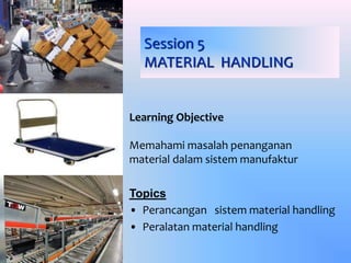 Session 5
MATERIAL HANDLING
Learning Objective
Memahami masalah penanganan
material dalam sistem manufaktur
Topics
• Perancangan sistem material handling
• Peralatan material handling
 