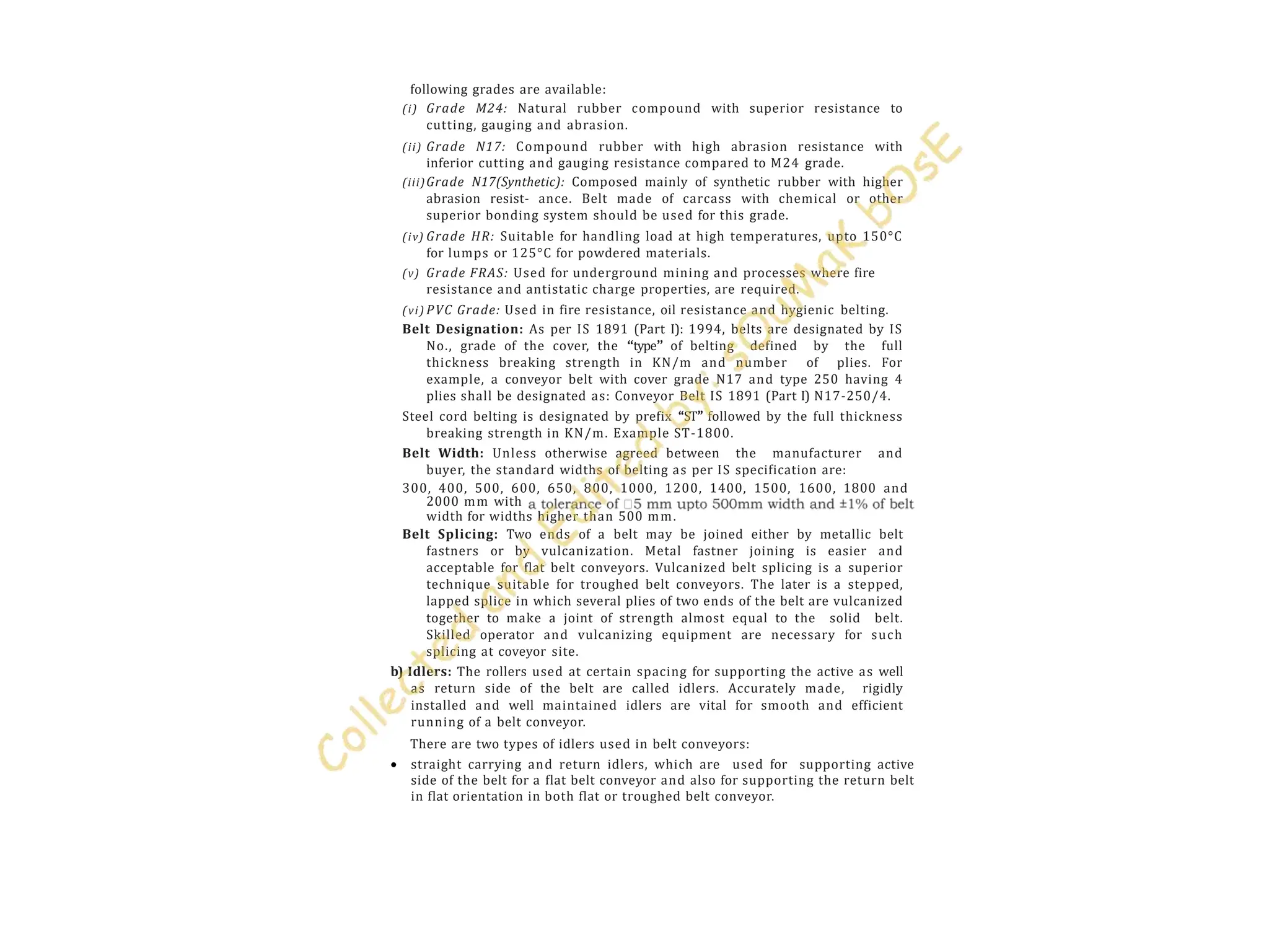 following grades are available:
(i) Grade M24: Natural rubber compound with superior resistance to
cutting, gauging and abrasion.
(ii) Grade N17: Compound rubber with high abrasion resistance with
inferior cutting and gauging resistance compared to M24 grade.
(iii)Grade N17(Synthetic): Composed mainly of synthetic rubber with higher
abrasion resist- ance. Belt made of carcass with chemical or other
superior bonding system should be used for this grade.
(iv) Grade HR: Suitable for handling load at high temperatures, upto 150°C
for lumps or 125°C for powdered materials.
(v) Grade FRAS: Used for underground mining and processes where fire
resistance and antistatic charge properties, are required.
(vi) PVC Grade: Used in fire resistance, oil resistance and hygienic belting.
Belt Designation: As per IS 1891 (Part I): 1994, belts are designated by IS
No., grade of the cover, the ‘‘type’’ of belting defined by the full
thickness breaking strength in KN/m and number of plies. For
example, a conveyor belt with cover grade N17 and type 250 having 4
plies shall be designated as: Conveyor Belt IS 1891 (Part I) N17-250/4.
Steel cord belting is designated by prefix ‘‘ST’’ followed by the full thickness
breaking strength in KN/m. Example ST-1800.
Belt Width: Unless otherwise agreed between the manufacturer and
buyer, the standard widths of belting as per IS specification are:
300, 400, 500, 600, 650, 800, 1000, 1200, 1400, 1500, 1600, 1800 and
2000 mm with
width for widths higher than 500 mm.
Belt Splicing: Two ends of a belt may be joined either by metallic belt
fastners or by vulcanization. Metal fastner joining is easier and
acceptable for flat belt conveyors. Vulcanized belt splicing is a superior
technique suitable for troughed belt conveyors. The later is a stepped,
lapped splice in which several plies of two ends of the belt are vulcanized
together to make a joint of strength almost equal to the solid belt.
Skilled operator and vulcanizing equipment are necessary for such
splicing at coveyor site.
b) Idlers: The rollers used at certain spacing for supporting the active as well
as return side of the belt are called idlers. Accurately made, rigidly
installed and well maintained idlers are vital for smooth and efficient
running of a belt conveyor.
There are two types of idlers used in belt conveyors:
 straight carrying and return idlers, which are used for supporting active
side of the belt for a flat belt conveyor and also for supporting the return belt
in flat orientation in both flat or troughed belt conveyor.
 