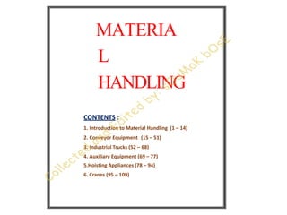 MATERIA
L
HANDLING
CONTENTS :
1. Introduction to Material Handling (1 – 14)
2. Conveyor Equipment (15 – 51)
3. Industrial Trucks (52 – 68)
4. Auxiliary Equipment (69 – 77)
5.Hoisting Appliances (78 – 94)
6. Cranes (95 – 109)
 