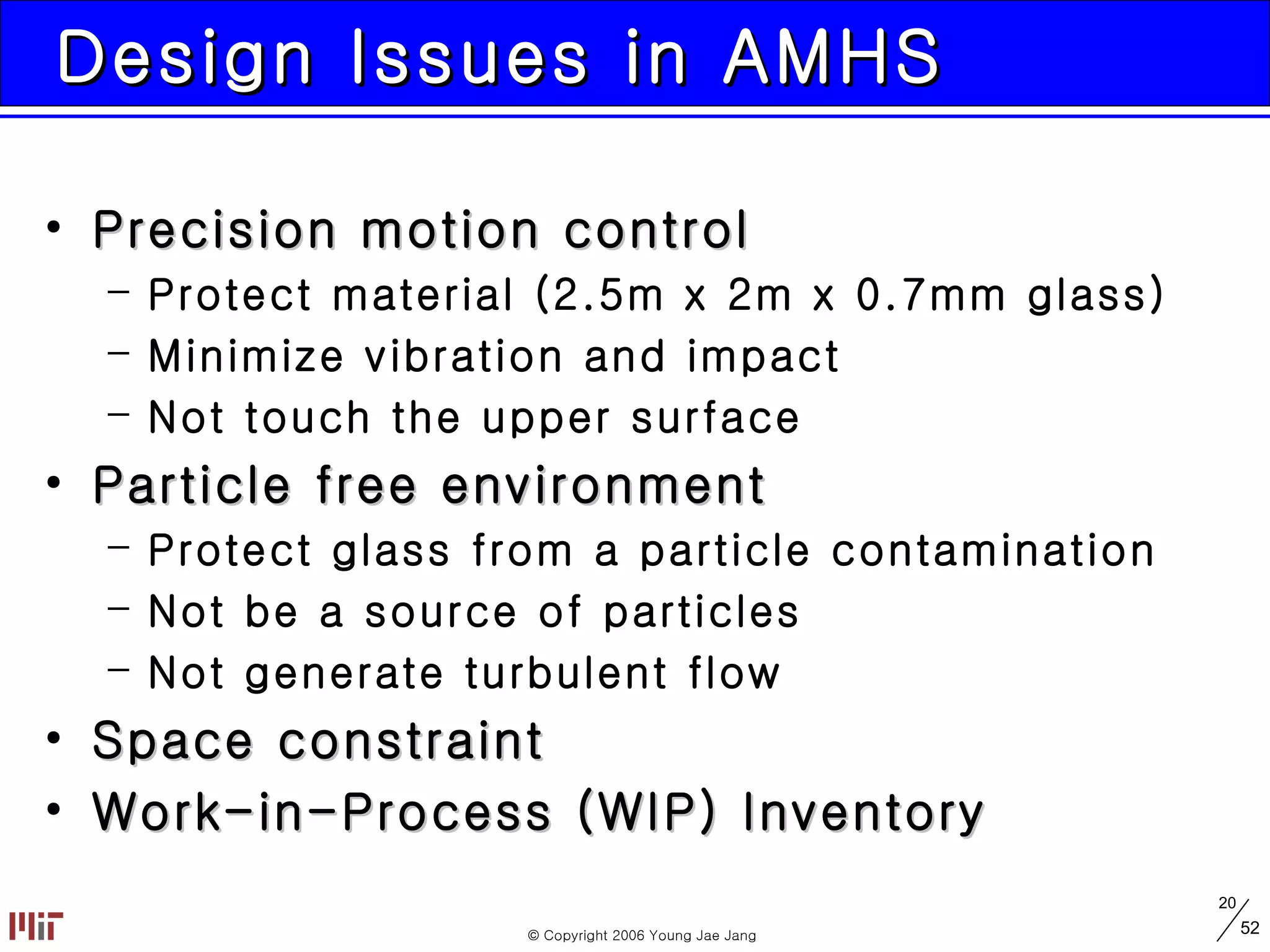 Design Issues in AMHS Precision motion control Protect material (2.5m x 2m x 0.7mm glass) Minimize vibration and impact Not touch the upper surface Particle free environment Protect glass from a particle contamination Not be a source of particles Not generate turbulent flow Space constraint Work-in-Process (WIP) Inventory 
