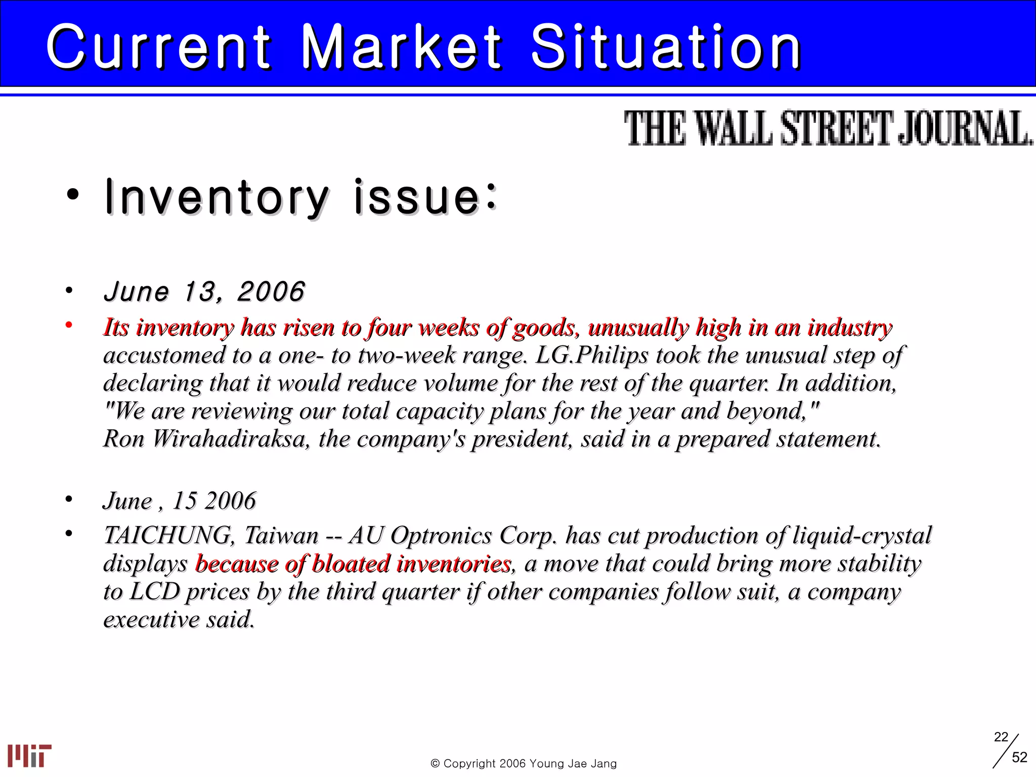 Current Market Situation Inventory issue: June 13, 2006 Its inventory has risen to four weeks of goods, unusually high in an industry   accustomed to a one- to two-week range. LG.Philips took the unusual step of  declaring that it would reduce volume for the rest of the quarter. In addition,  &quot;We are reviewing our total capacity plans for the year and beyond,&quot;  Ron Wirahadiraksa, the company's president, said in a prepared statement.  June , 15 2006 TAICHUNG, Taiwan -- AU Optronics Corp. has cut production of liquid-crystal  displays  because of bloated inventories , a move that could bring more stability  to LCD prices by the third quarter if other companies follow suit, a company  executive said.  