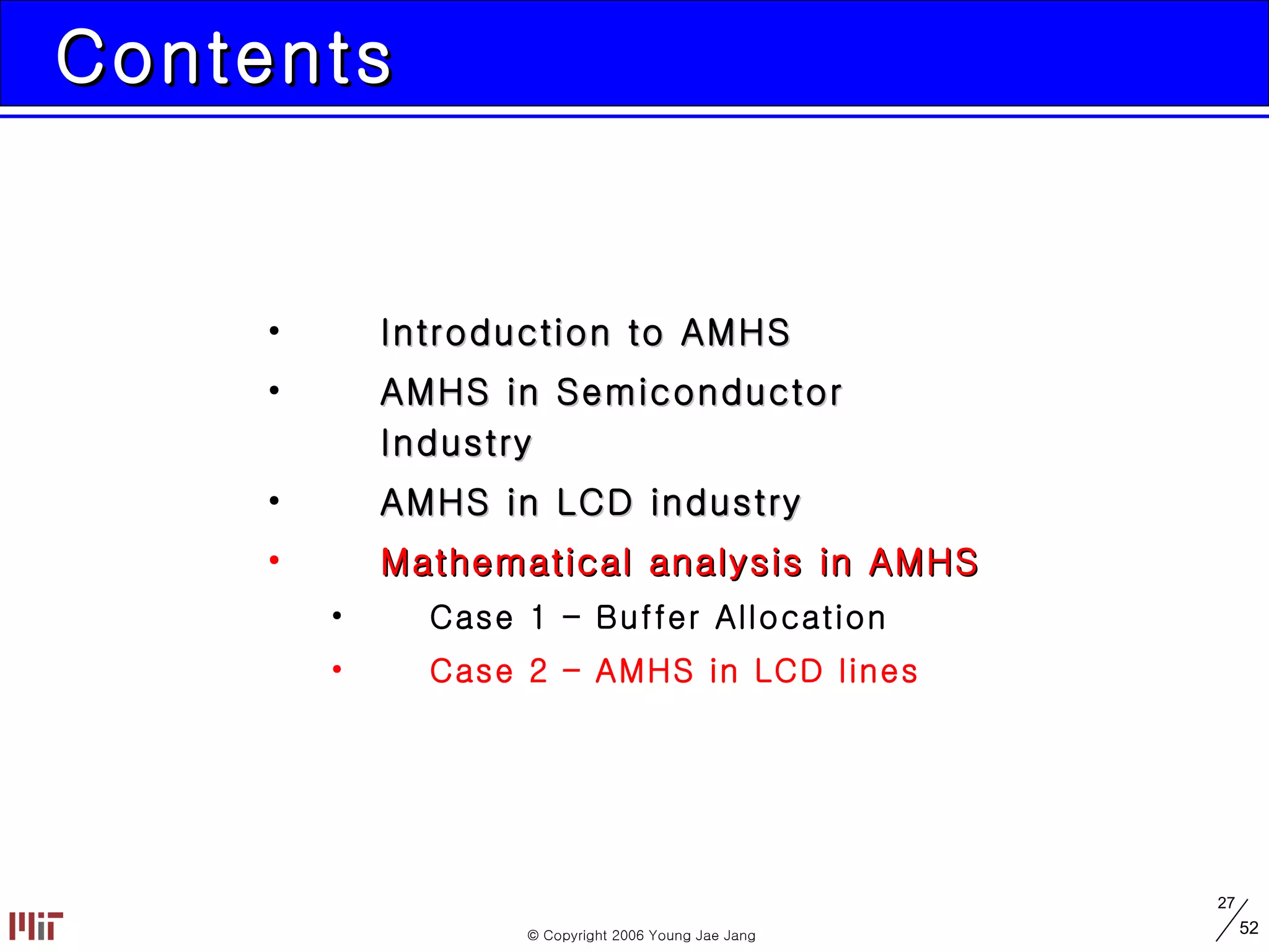 Contents Introduction to AMHS AMHS in Semiconductor Industry AMHS in LCD industry Mathematical analysis in AMHS Case 1 – Buffer Allocation Case 2 – AMHS in LCD lines 